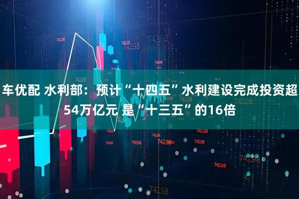 车优配 水利部：预计“十四五”水利建设完成投资超54万亿元 是“十三五”的16倍