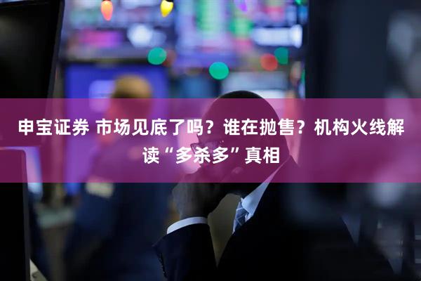 申宝证券 市场见底了吗？谁在抛售？机构火线解读“多杀多”真相