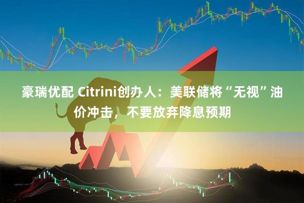 豪瑞优配 Citrini创办人：美联储将“无视”油价冲击，不要放弃降息预期