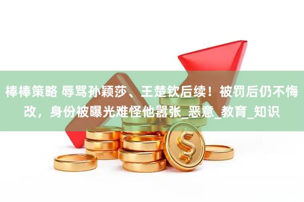 棒棒策略 辱骂孙颖莎、王楚钦后续！被罚后仍不悔改，身份被曝光难怪他嚣张_恶意_教育_知识