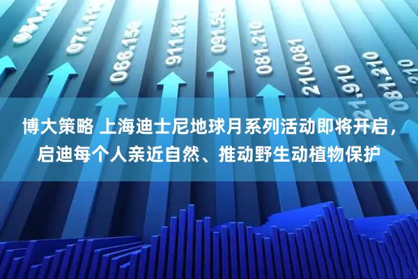 博大策略 上海迪士尼地球月系列活动即将开启，启迪每个人亲近自然、推动野生动植物保护
