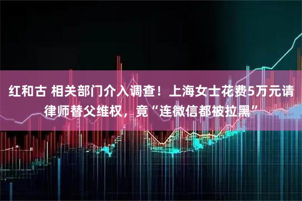 红和古 相关部门介入调查！上海女士花费5万元请律师替父维权，竟“连微信都被拉黑”
