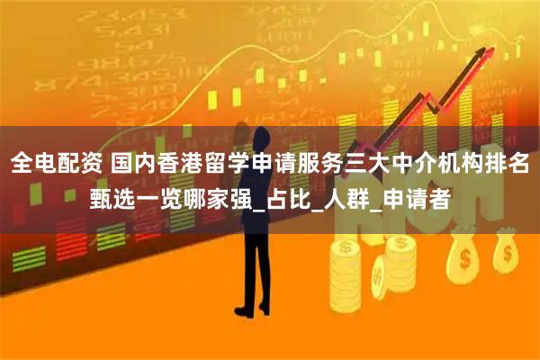 全电配资 国内香港留学申请服务三大中介机构排名甄选一览哪家强_占比_人群_申请者