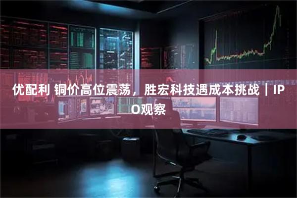 优配利 铜价高位震荡，胜宏科技遇成本挑战｜IPO观察