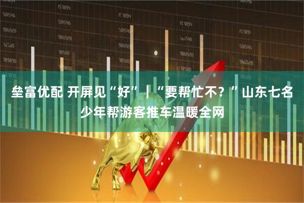 垒富优配 开屏见“好”｜“要帮忙不？”山东七名少年帮游客推车温暖全网