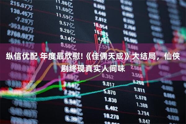 纵信优配 年度最欣慰!《佳偶天成》大结局，仙侠剧终现真实人间味