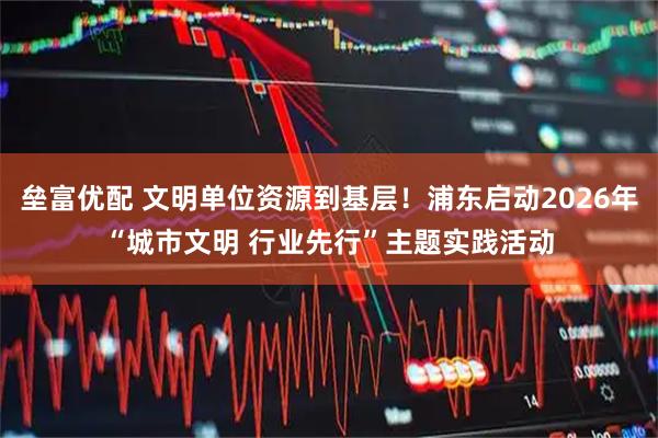 垒富优配 文明单位资源到基层！浦东启动2026年“城市文明 行业先行”主题实践活动