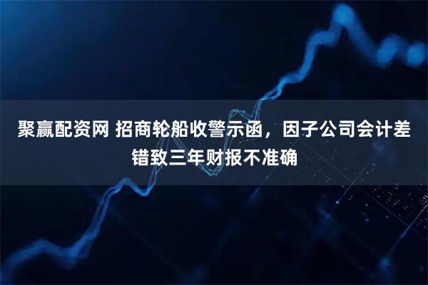 聚赢配资网 招商轮船收警示函，因子公司会计差错致三年财报不准确