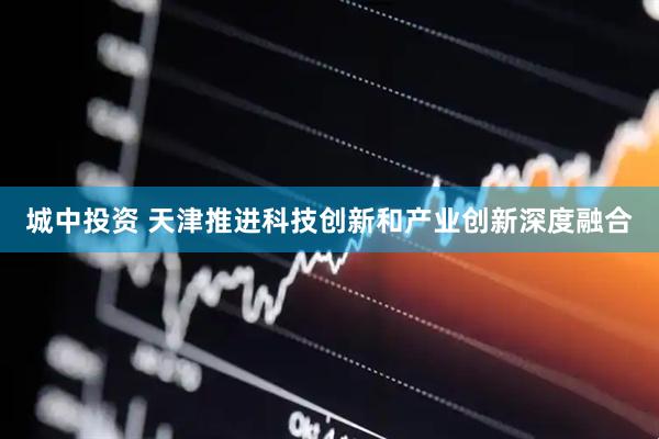 城中投资 天津推进科技创新和产业创新深度融合
