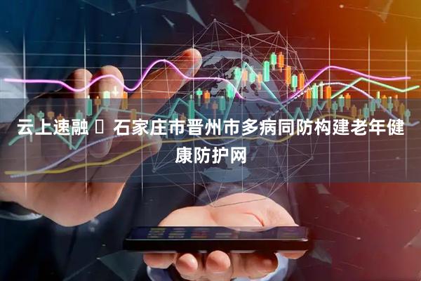 云上速融 ​石家庄市晋州市多病同防构建老年健康防护网