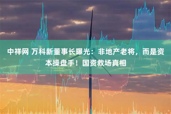 中祥网 万科新董事长曝光：非地产老将，而是资本操盘手！国资救场真相