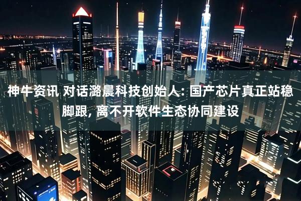 神牛资讯 对话潞晨科技创始人: 国产芯片真正站稳脚跟, 离不开软件生态协同建设