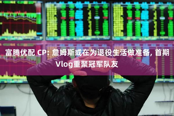 富腾优配 CP: 詹姆斯或在为退役生活做准备, 首期Vlog重聚冠军队友