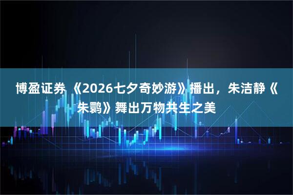 博盈证券 《2026七夕奇妙游》播出，朱洁静《朱鹮》舞出万物共生之美