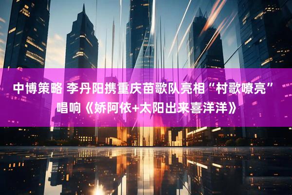 中博策略 李丹阳携重庆苗歌队亮相“村歌嘹亮” 唱响《娇阿依+太阳出来喜洋洋》