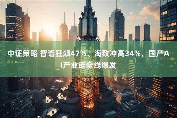 中证策略 智谱狂飙47%、海致冲高34%，国产AI产业链全线爆发